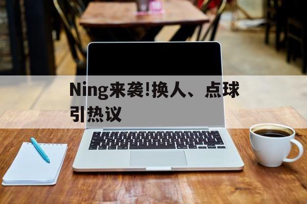 Ning来袭!换人、点球引热议(点球换下球员怎么处理)|多宝电子游戏官网